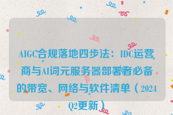 AIGC合规落地四步法：IDC运营商与AI词元服务器部署者必备的带宽、网络与软件清单（2024Q2更新）