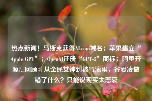 热点新闻！马斯克获得AI.com域名；苹果建立“Apple GPT”；OpenAI注册“GPT-5”商标；阿里开源7...回顾：从全民女神到被骂滚蛋，谷爱凌做错了什么？只能说现实太悲哀