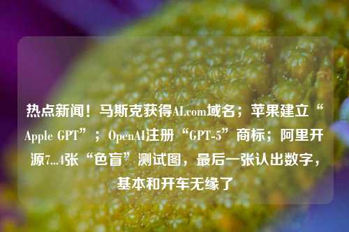 热点新闻！马斯克获得AI.com域名；苹果建立“Apple GPT”；OpenAI注册“GPT-5”商标；阿里开源7...4张“色盲”测试图，最后一张认出数字，基本和开车无缘了