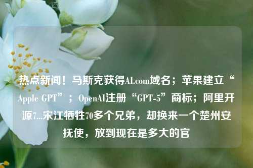 热点新闻！马斯克获得AI.com域名；苹果建立“Apple GPT”；OpenAI注册“GPT-5”商标；阿里开源7...宋江牺牲70多个兄弟，却换来一个楚州安抚使，放到现在是多大的官
