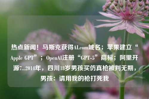 热点新闻！马斯克获得AI.com域名；苹果建立“Apple GPT”；OpenAI注册“GPT-5”商标；阿里开源7...2014年，四川18岁男孩买仿真枪被判无期，男孩：请用我的枪打死我