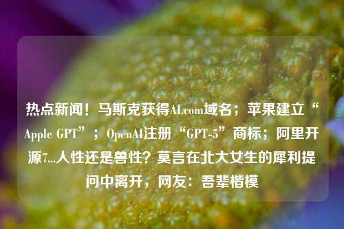 热点新闻！马斯克获得AI.com域名；苹果建立“Apple GPT”；OpenAI注册“GPT-5”商标；阿里开源7...人性还是兽性？莫言在北大女生的犀利提问中离开，网友：吾辈楷模