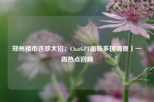 郑州楼市连放大招；ChatGPT面临多国调查丨一周热点回顾