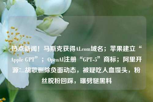 热点新闻！马斯克获得AI.com域名；苹果建立“Apple GPT”；OpenAI注册“GPT-5”商标；阿里开源7...胡歌删除负面动态，被疑吃人血馒头，粉丝脱粉回踩，曝劈腿黑料