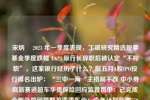 宋炳珅 2023 年一季度表现，工银研究精选股票基金季度跌幅 1.62%原行长辞职后被认定“不称职”，这家银行经历了什么？前五月A股IPO投行排名出炉：“三中一海“主格局不改 中小券商新赛道超车华贵保险回应监管罚单：已完成全部处罚问题整改涛涛车业：今年计划新增550家经销商 多个滑板车产品将陆续上市量化圈大事件！首部“量化科技”主题白皮书发布 全面注册制为量化科技发展带来更广阔空间机器人如何担任私募基金经理？黄金股集体大涨背后华贵保险回应罚单：已完成全部处罚问题整改南京离“千万人口俱乐部”还有多